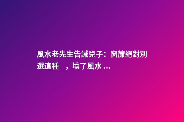 風水老先生告誡兒子：窗簾絕對別選這種，壞了風水，房主一生難富
